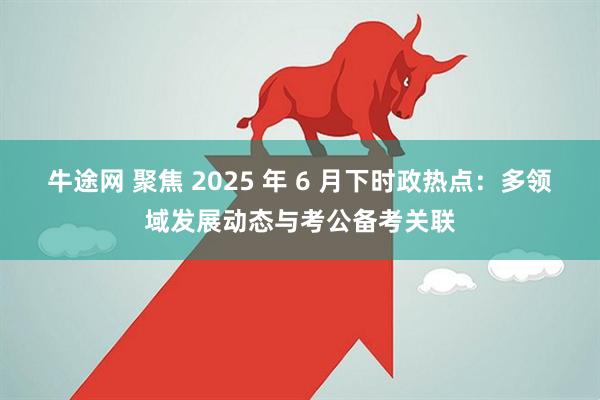 牛途网 聚焦 2025 年 6 月下时政热点：多领域发展动态与考公备考关联