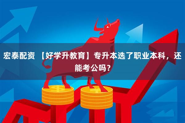 宏泰配资 【好学升教育】专升本选了职业本科，还能考公吗？