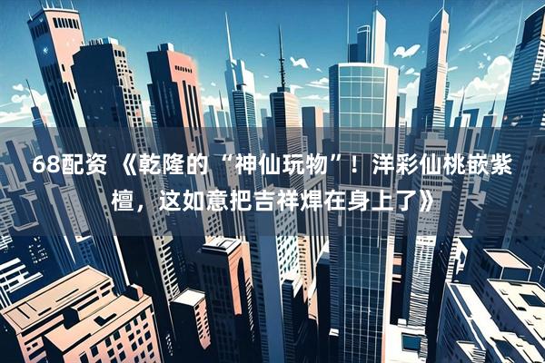 68配资 《乾隆的 “神仙玩物”！洋彩仙桃嵌紫檀，这如意把吉祥焊在身上了》