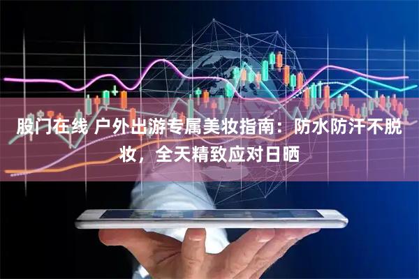 股门在线 户外出游专属美妆指南：防水防汗不脱妆，全天精致应对日晒