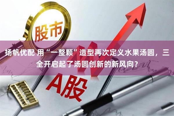 扬帆优配 用“一整颗”造型再次定义水果汤圆，三全开启起了汤圆创新的新风向？