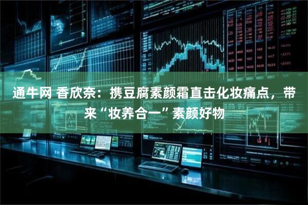通牛网 香欣奈：携豆腐素颜霜直击化妆痛点，带来“妆养合一”素颜好物