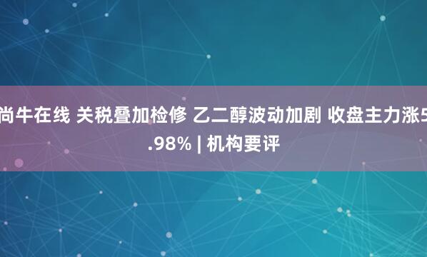 尚牛在线 关税叠加检修 乙二醇波动加剧 收盘主力涨5.98% | 机构要评