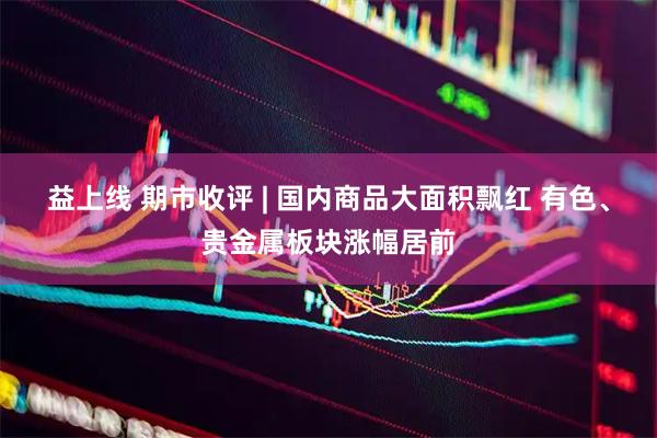 益上线 期市收评 | 国内商品大面积飘红 有色、贵金属板块涨幅居前