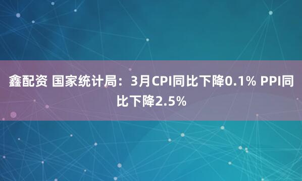 鑫配资 国家统计局：3月CPI同比下降0.1% PPI同比下降2.5%