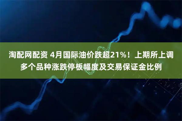 淘配网配资 4月国际油价跌超21%！上期所上调多个品种涨跌停板幅度及交易保证金比例