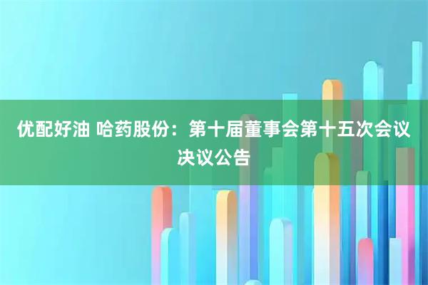 优配好油 哈药股份：第十届董事会第十五次会议决议公告
