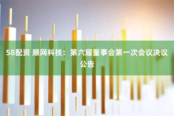 58配资 顺网科技：第六届董事会第一次会议决议公告
