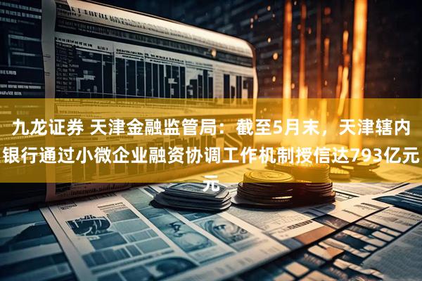 九龙证券 天津金融监管局：截至5月末，天津辖内银行通过小微企业融资协调工作机制授信达793亿元