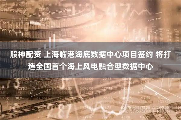 股神配资 上海临港海底数据中心项目签约 将打造全国首个海上风电融合型数据中心