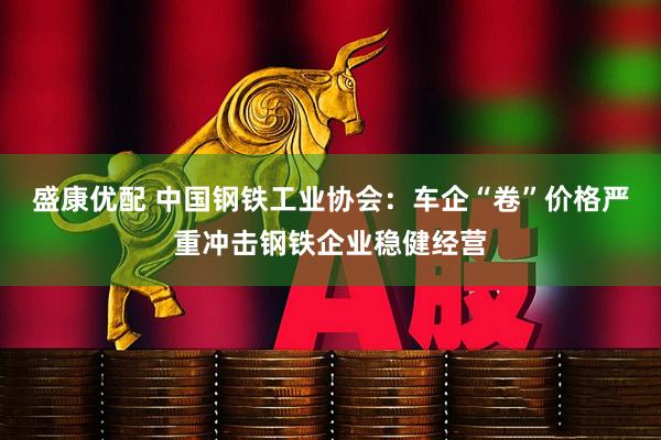 盛康优配 中国钢铁工业协会：车企“卷”价格严重冲击钢铁企业稳健经营