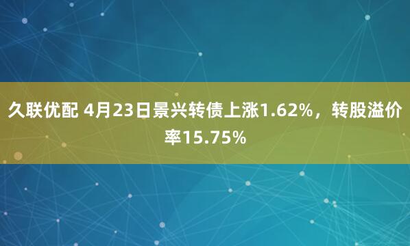 久联优配 4月23日景兴转债上涨1.62%，转股溢价率15.75%