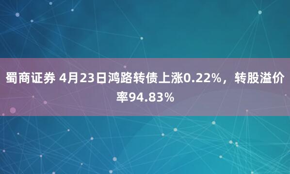 蜀商证券 4月23日鸿路转债上涨0.22%，转股溢价率94.83%