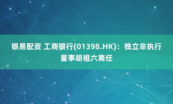 银易配资 工商银行(01398.HK)：独立非执行董事胡祖六离任