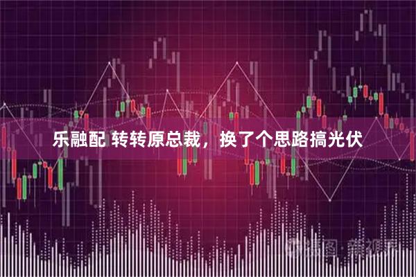 乐融配 转转原总裁，换了个思路搞光伏