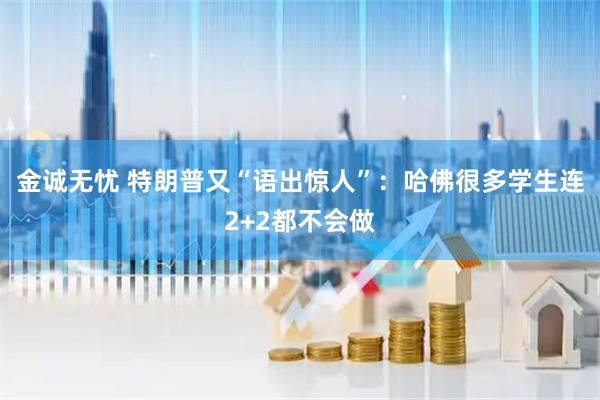 金诚无忧 特朗普又“语出惊人”：哈佛很多学生连2+2都不会做