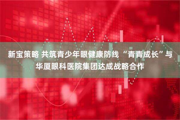 新宝策略 共筑青少年眼健康防线 “青青成长”与华厦眼科医院集团达成战略合作