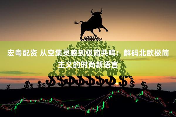 宏粤配资 从空集灵感到极简共鸣：解码北欧极简主义的时尚新语言