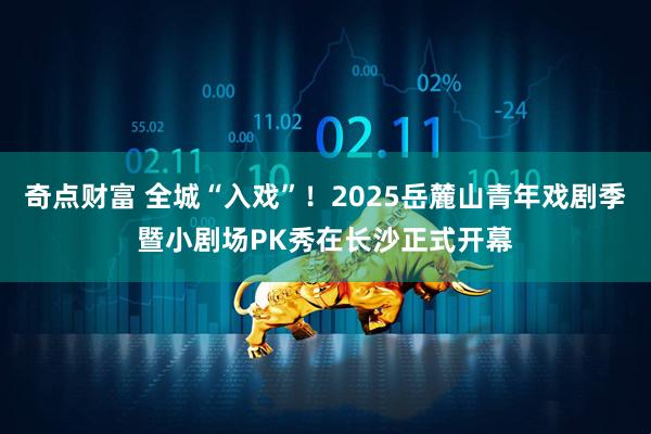 奇点财富 全城“入戏”！2025岳麓山青年戏剧季暨小剧场PK秀在长沙正式开幕