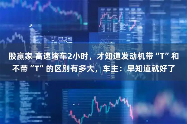 股赢家 高速堵车2小时，才知道发动机带“T”和不带“T”的区别有多大，车主：早知道就好了