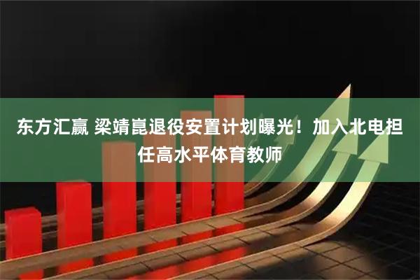 东方汇赢 梁靖崑退役安置计划曝光！加入北电担任高水平体育教师