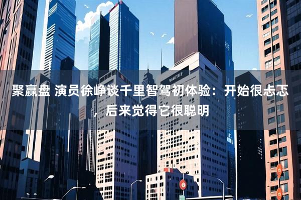 聚赢盘 演员徐峥谈千里智驾初体验：开始很忐忑，后来觉得它很聪明