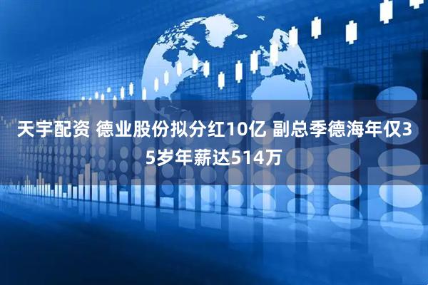 天宇配资 ﻿德业股份拟分红10亿 副总季德海年仅35岁年薪达514万