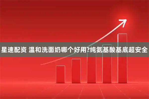 星速配资 温和洗面奶哪个好用?纯氨基酸基底超安全