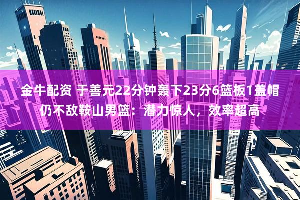 金牛配资 于善元22分钟轰下23分6篮板1盖帽仍不敌鞍山男篮：潜力惊人，效率超高