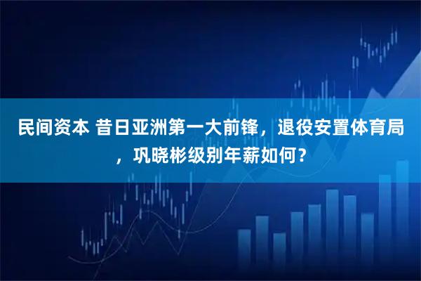 民间资本 昔日亚洲第一大前锋，退役安置体育局，巩晓彬级别年薪如何？