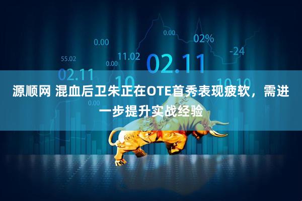 源顺网 混血后卫朱正在OTE首秀表现疲软，需进一步提升实战经验