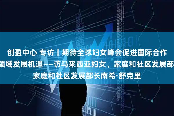 创盈中心 专访｜期待全球妇女峰会促进国际合作、拓展女性各领域发展机遇——访马来西亚妇女、家庭和社区发展部长南希·舒克里