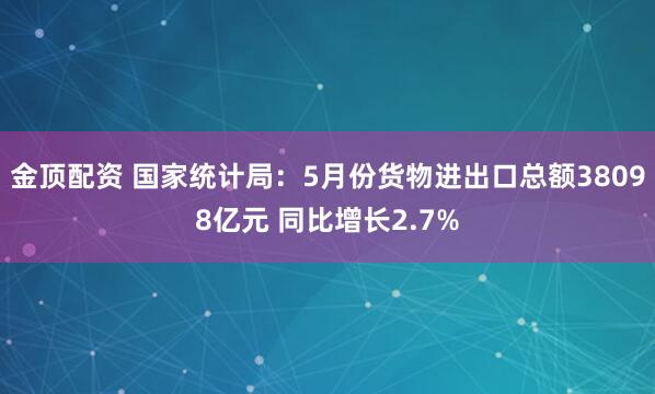 金顶配资 国家统计局:5月份货物进出口总额38098亿元 同比增长2.7%